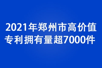2021年鄭州市高價值專利擁有量超7000件 