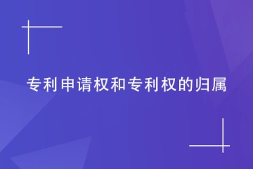 專利申請權和專利權的歸屬如何確定？看完就明白！