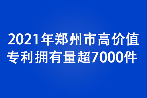 2021年鄭州市高價值專利擁有量超7000件 